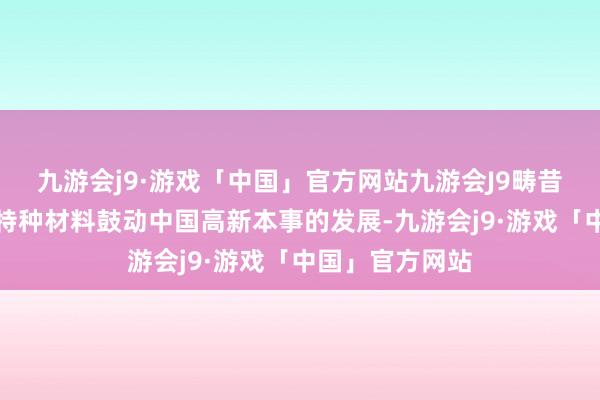 九游会j9·游戏「中国」官方网站九游会J9畴昔也将不绝通过特种材料鼓动中国高新本事的发展-九游会j9·游戏「中国」官方网站