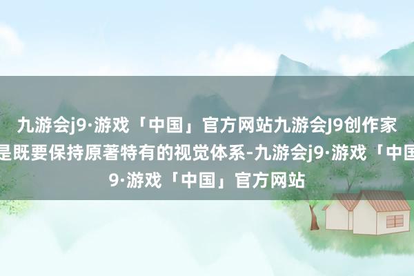 九游会j9·游戏「中国」官方网站九游会J9创作家需要作念的是既要保持原著特有的视觉体系-九游会j9·游戏「中国」官方网站