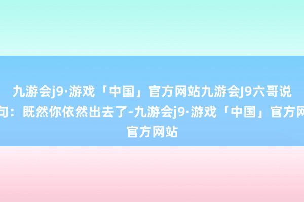 九游会j9·游戏「中国」官方网站九游会J9六哥说了句：既然你依然出去了-九游会j9·游戏「中国」官方网站