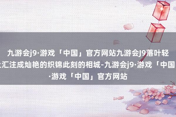 九游会j9·游戏「中国」官方网站九游会J9落叶轻旋在地面上汇注成灿艳的织锦此刻的相城-九游会j9·游戏「中国」官方网站