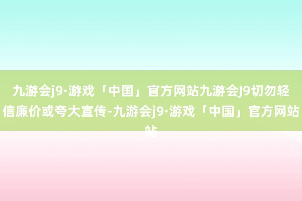九游会j9·游戏「中国」官方网站九游会J9切勿轻信廉价或夸大宣传-九游会j9·游戏「中国」官方网站