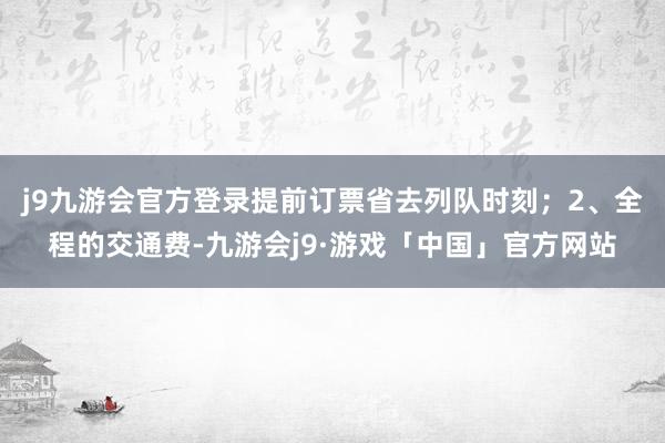 j9九游会官方登录提前订票省去列队时刻；2、全程的交通费-九游会j9·游戏「中国」官方网站