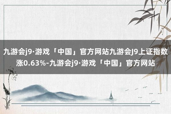 九游会j9·游戏「中国」官方网站九游会J9上证指数涨0.63%-九游会j9·游戏「中国」官方网站