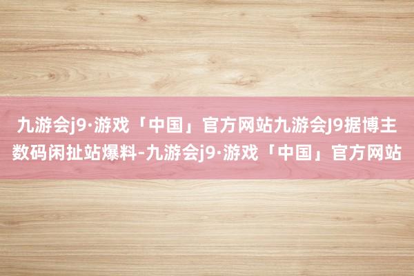 九游会j9·游戏「中国」官方网站九游会J9据博主数码闲扯站爆料-九游会j9·游戏「中国」官方网站