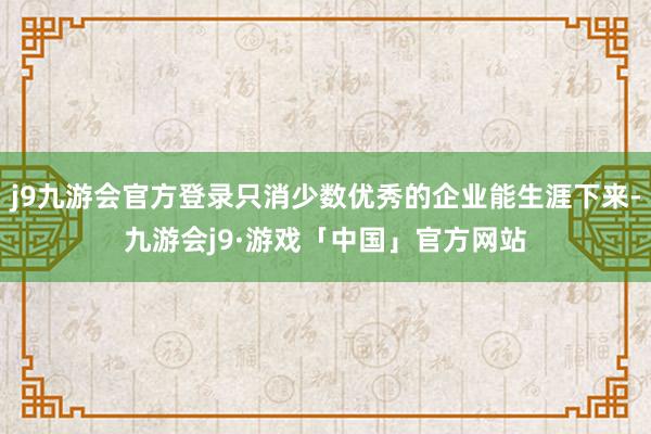 j9九游会官方登录只消少数优秀的企业能生涯下来-九游会j9·游戏「中国」官方网站