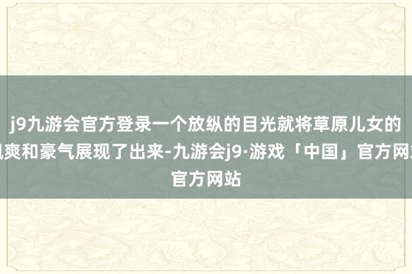 j9九游会官方登录一个放纵的目光就将草原儿女的飒爽和豪气展现了出来-九游会j9·游戏「中国」官方网站