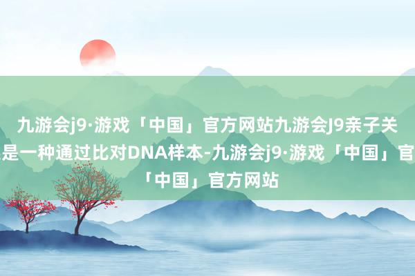 九游会j9·游戏「中国」官方网站九游会J9亲子关系阐述是一种通过比对DNA样本-九游会j9·游戏「中国」官方网站