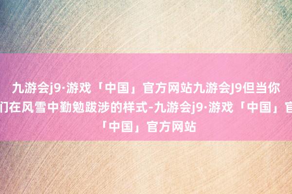 九游会j9·游戏「中国」官方网站九游会J9但当你看到她们在风雪中勤勉跋涉的样式-九游会j9·游戏「中国」官方网站