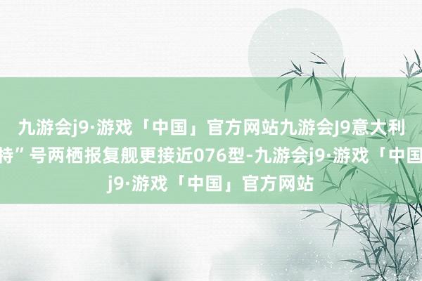 九游会j9·游戏「中国」官方网站九游会J9意大利“的里雅斯特”号两栖报复舰更接近076型-九游会j9·游戏「中国」官方网站