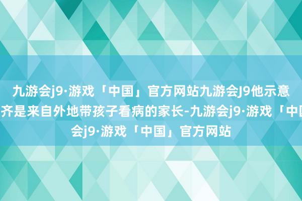 九游会j9·游戏「中国」官方网站九游会J9他示意“来单”99%齐是来自外地带孩子看病的家长-九游会j9·游戏「中国」官方网站