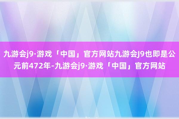 九游会j9·游戏「中国」官方网站九游会J9也即是公元前472年-九游会j9·游戏「中国」官方网站