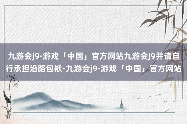 九游会j9·游戏「中国」官方网站九游会J9并请自行承担沿路包袱-九游会j9·游戏「中国」官方网站