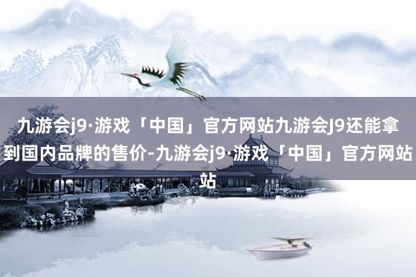 九游会j9·游戏「中国」官方网站九游会J9还能拿到国内品牌的售价-九游会j9·游戏「中国」官方网站