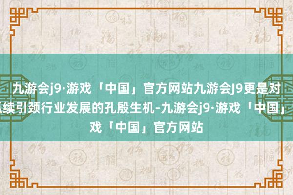 九游会j9·游戏「中国」官方网站九游会J9更是对其当年抓续引颈行业发展的孔殷生机-九游会j9·游戏「中国」官方网站