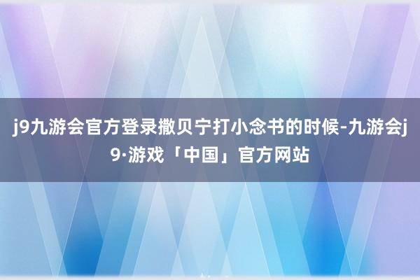 j9九游会官方登录撒贝宁打小念书的时候-九游会j9·游戏「中国」官方网站