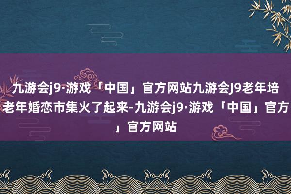 九游会j9·游戏「中国」官方网站九游会J9老年培训、老年婚恋市集火了起来-九游会j9·游戏「中国」官方网站