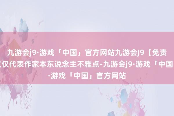 九游会j9·游戏「中国」官方网站九游会J9【免责声明】本文仅代表作家本东说念主不雅点-九游会j9·游戏「中国」官方网站