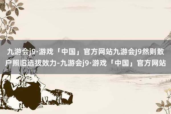 九游会j9·游戏「中国」官方网站九游会J9然则散户照旧选拔效力-九游会j9·游戏「中国」官方网站