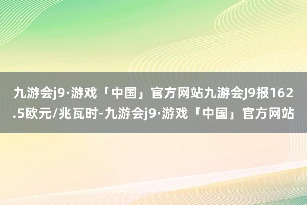 九游会j9·游戏「中国」官方网站九游会J9报162.5欧元/兆瓦时-九游会j9·游戏「中国」官方网站