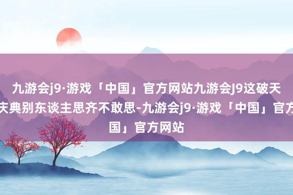 九游会j9·游戏「中国」官方网站九游会J9这破天荒的庆典别东谈主思齐不敢思-九游会j9·游戏「中国」官方网站