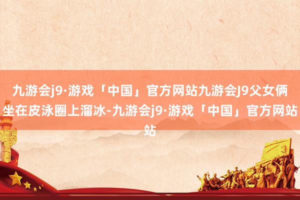九游会j9·游戏「中国」官方网站九游会J9父女俩坐在皮泳圈上溜冰-九游会j9·游戏「中国」官方网站