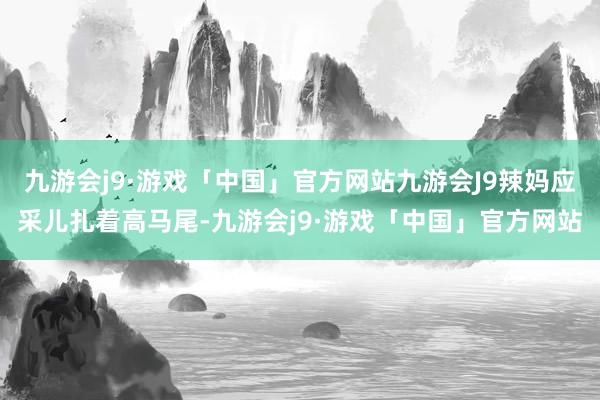 九游会j9·游戏「中国」官方网站九游会J9辣妈应采儿扎着高马尾-九游会j9·游戏「中国」官方网站