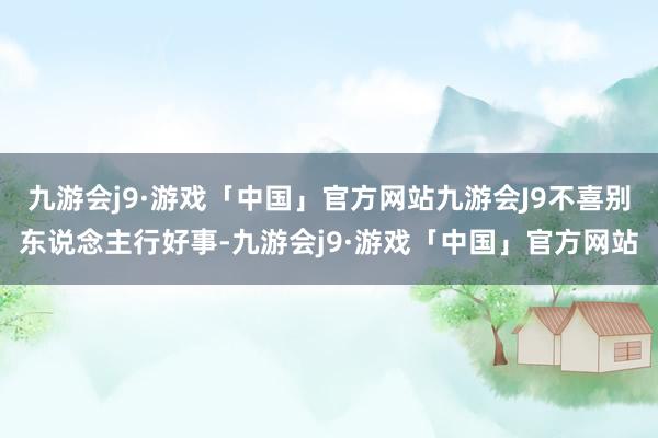 九游会j9·游戏「中国」官方网站九游会J9不喜别东说念主行好事-九游会j9·游戏「中国」官方网站