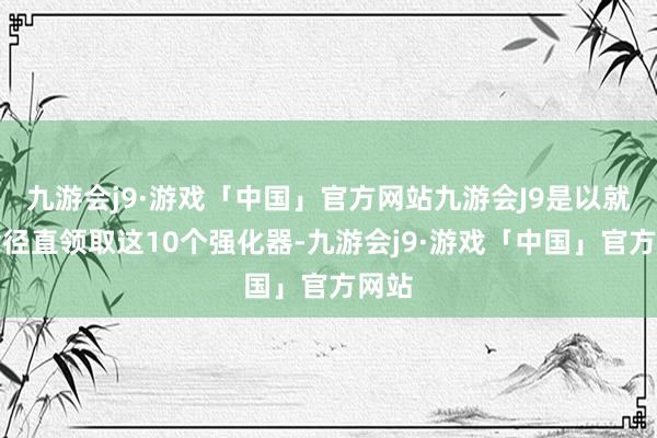 九游会j9·游戏「中国」官方网站九游会J9是以就念念径直领取这10个强化器-九游会j9·游戏「中国」官方网站