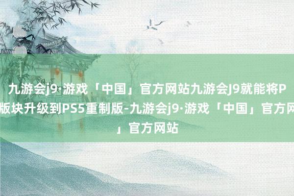 九游会j9·游戏「中国」官方网站九游会J9就能将PS4版块升级到PS5重制版-九游会j9·游戏「中国」官方网站
