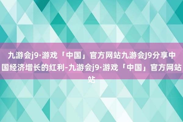 九游会j9·游戏「中国」官方网站九游会J9分享中国经济增长的红利-九游会j9·游戏「中国」官方网站