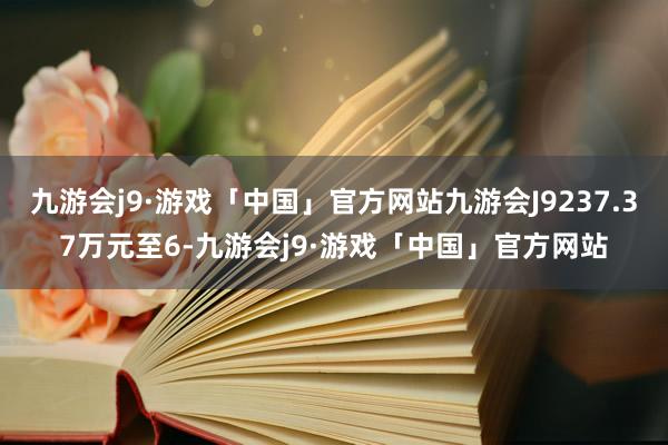 九游会j9·游戏「中国」官方网站九游会J9237.37万元至6-九游会j9·游戏「中国」官方网站
