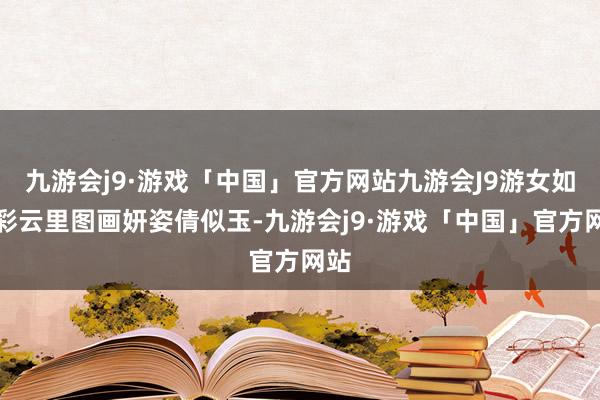 九游会j9·游戏「中国」官方网站九游会J9游女如花彩云里图画妍姿倩似玉-九游会j9·游戏「中国」官方网站