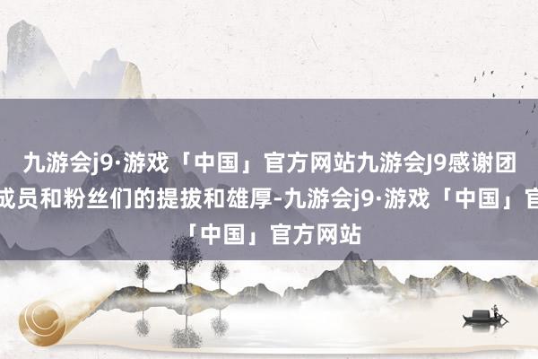 九游会j9·游戏「中国」官方网站九游会J9感谢团队所有成员和粉丝们的提拔和雄厚-九游会j9·游戏「中国」官方网站