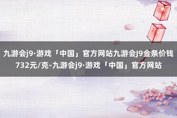 九游会j9·游戏「中国」官方网站九游会J9金条价钱732元/克-九游会j9·游戏「中国」官方网站