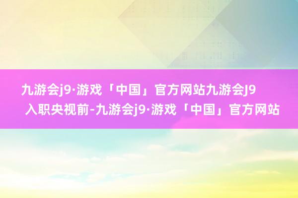 九游会j9·游戏「中国」官方网站九游会J9        入职央视前-九游会j9·游戏「中国」官方网站