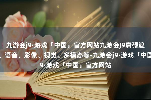 九游会j9·游戏「中国」官方网站九游会J9庸碌遮蔽当然话语、语音、影像、视觉、多模态等-九游会j9·游戏「中国」官方网站