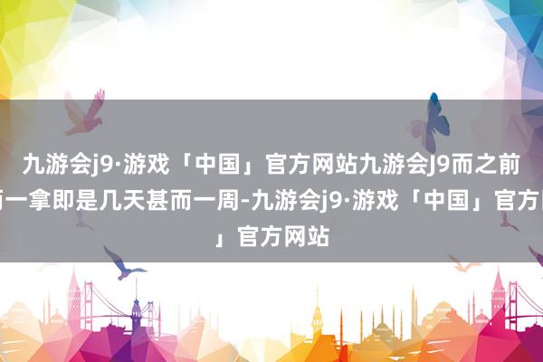 九游会j9·游戏「中国」官方网站九游会J9而之前偶而一拿即是几天甚而一周-九游会j9·游戏「中国」官方网站