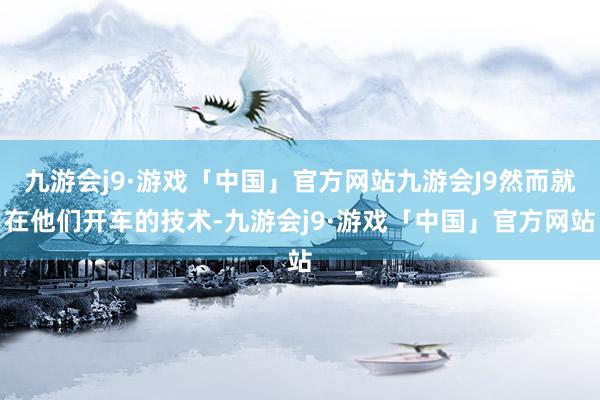 九游会j9·游戏「中国」官方网站九游会J9然而就在他们开车的技术-九游会j9·游戏「中国」官方网站