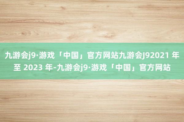 九游会j9·游戏「中国」官方网站九游会J92021 年至 2023 年-九游会j9·游戏「中国」官方网站