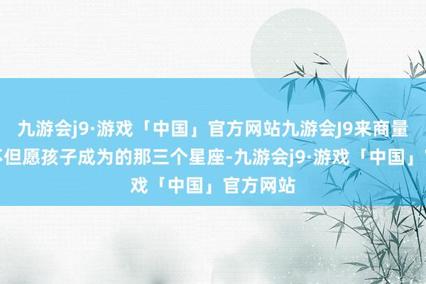 九游会j9·游戏「中国」官方网站九游会J9来商量父母最不但愿孩子成为的那三个星座-九游会j9·游戏「中国」官方网站
