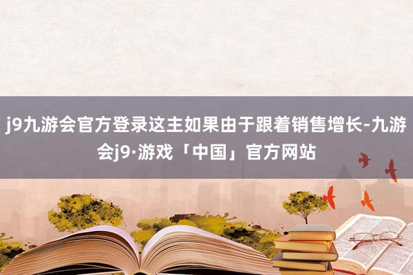 j9九游会官方登录这主如果由于跟着销售增长-九游会j9·游戏「中国」官方网站