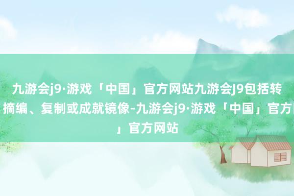 九游会j9·游戏「中国」官方网站九游会J9包括转载、摘编、复制或成就镜像-九游会j9·游戏「中国」官方网站