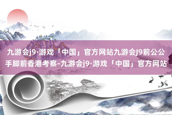 九游会j9·游戏「中国」官方网站九游会J9前公公手脚前香港考察-九游会j9·游戏「中国」官方网站