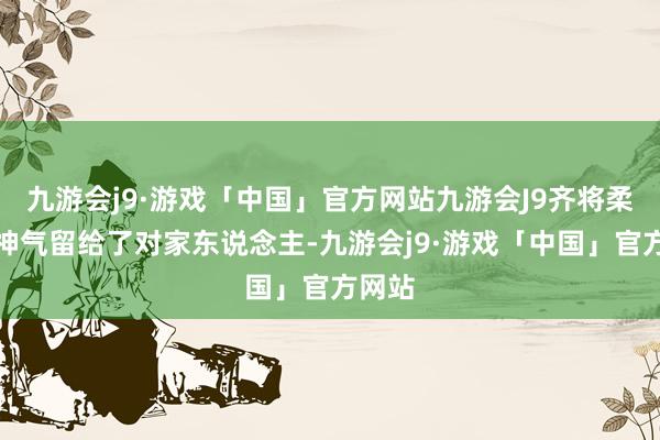九游会j9·游戏「中国」官方网站九游会J9齐将柔滑的神气留给了对家东说念主-九游会j9·游戏「中国」官方网站