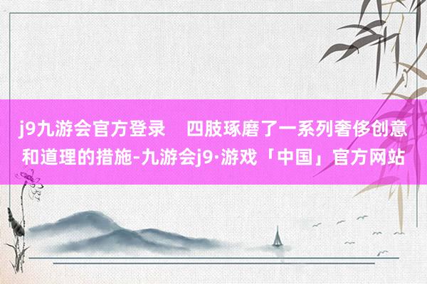 j9九游会官方登录    四肢琢磨了一系列奢侈创意和道理的措施-九游会j9·游戏「中国」官方网站