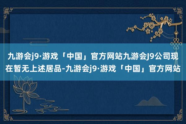 九游会j9·游戏「中国」官方网站九游会J9公司现在暂无上述居品-九游会j9·游戏「中国」官方网站
