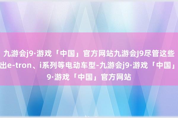 九游会j9·游戏「中国」官方网站九游会J9尽管这些品牌已推出e-tron、i系列等电动车型-九游会j9·游戏「中国」官方网站