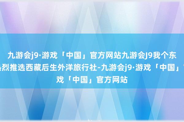 九游会j9·游戏「中国」官方网站九游会J9我个东说念主热烈推选西藏后生外洋旅行社-九游会j9·游戏「中国」官方网站