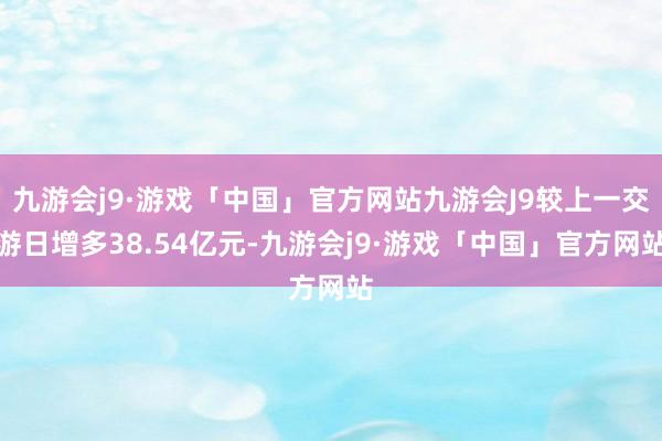 九游会j9·游戏「中国」官方网站九游会J9较上一交游日增多38.54亿元-九游会j9·游戏「中国」官方网站