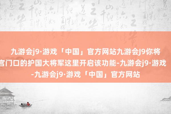 九游会j9·游戏「中国」官方网站九游会J9你将会来到长安城皇宫门口的护国大将军这里开启该功能-九游会j9·游戏「中国」官方网站